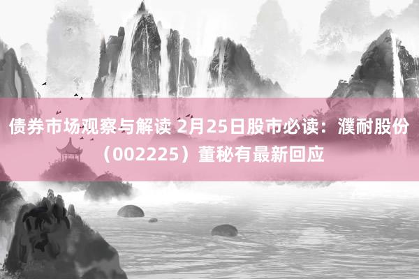 债券市场观察与解读 2月25日股市必读：濮耐股份（002225）董秘有最新回应