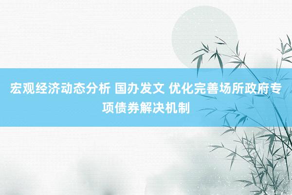 宏观经济动态分析 国办发文 优化完善场所政府专项债券解决机制