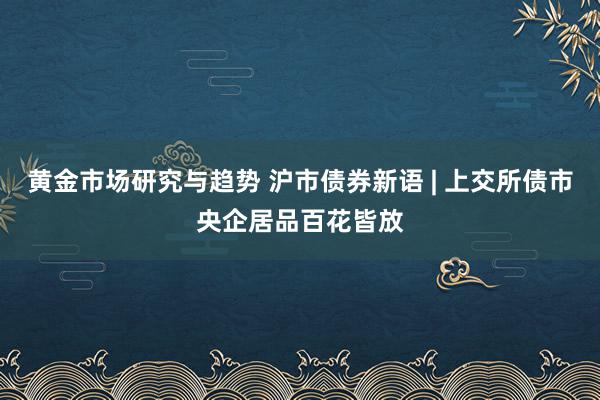 黄金市场研究与趋势 沪市债券新语 | 上交所债市央企居品百花皆放