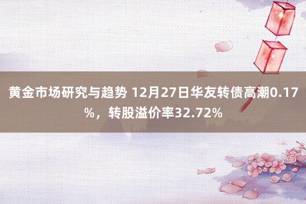 黄金市场研究与趋势 12月27日华友转债高潮0.17%，转股溢价率32.72%