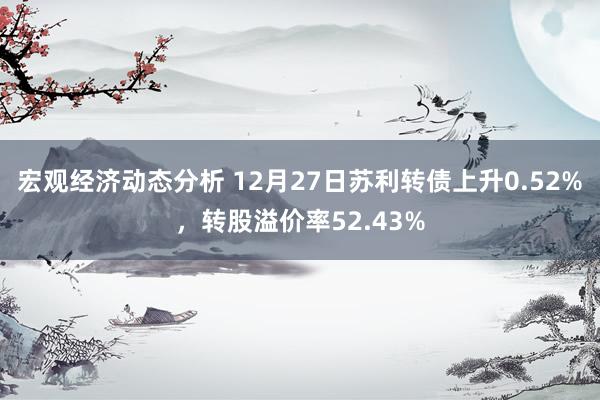 宏观经济动态分析 12月27日苏利转债上升0.52%，转股溢价率52.43%