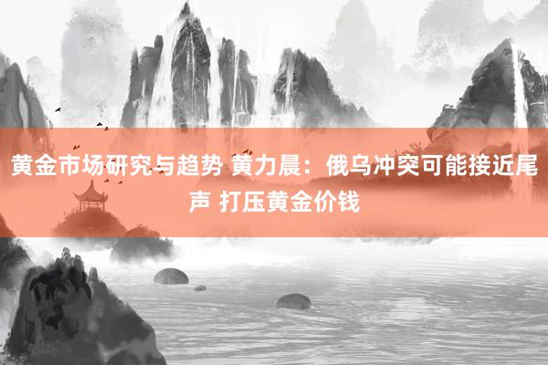 黄金市场研究与趋势 黄力晨：俄乌冲突可能接近尾声 打压黄金价钱