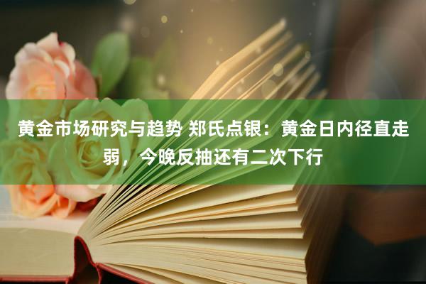 黄金市场研究与趋势 郑氏点银：黄金日内径直走弱，今晚反抽还有二次下行