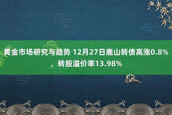 黄金市场研究与趋势 12月27日鹿山转债高涨0.8%，转股溢价率13.98%