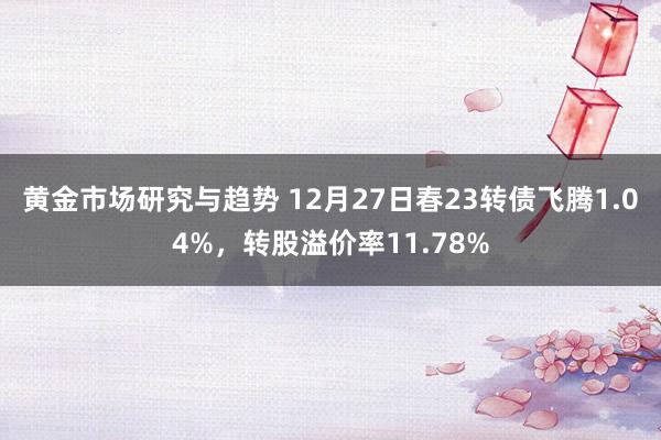 黄金市场研究与趋势 12月27日春23转债飞腾1.04%，转股溢价率11.78%