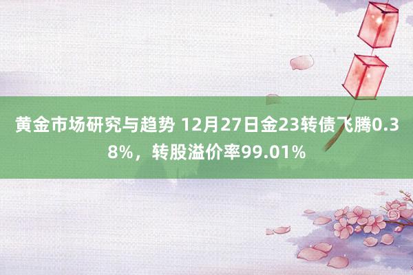 黄金市场研究与趋势 12月27日金23转债飞腾0.38%，转股溢价率99.01%