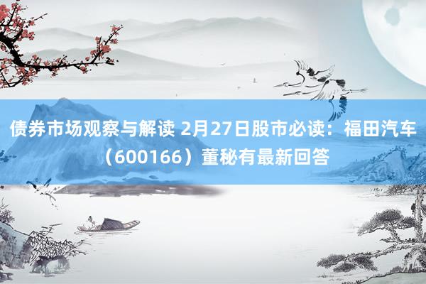 债券市场观察与解读 2月27日股市必读：福田汽车（600166）董秘有最新回答