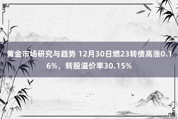 黄金市场研究与趋势 12月30日燃23转债高涨0.16%，转股溢价率30.15%