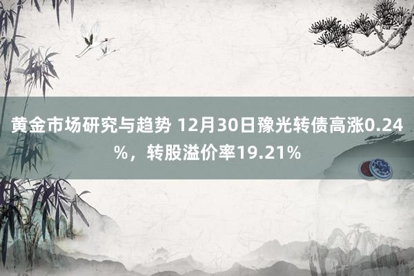 黄金市场研究与趋势 12月30日豫光转债高涨0.24%，转股溢价率19.21%