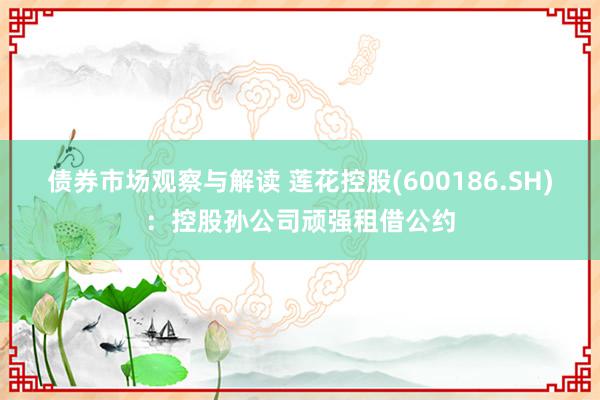 债券市场观察与解读 莲花控股(600186.SH)：控股孙公司顽强租借公约