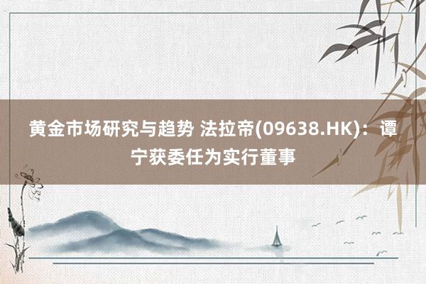 黄金市场研究与趋势 法拉帝(09638.HK)：谭宁获委任为实行董事