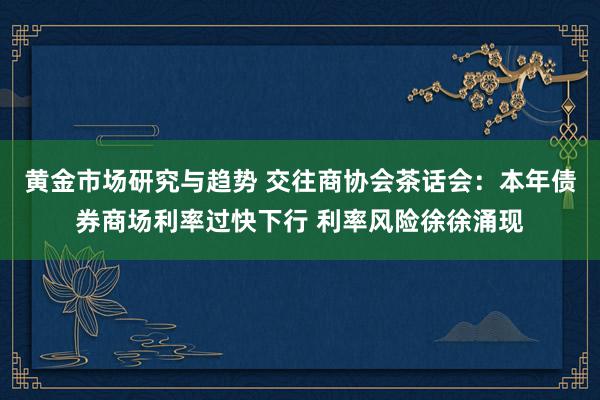 黄金市场研究与趋势 交往商协会茶话会：本年债券商场利率过快下行 利率风险徐徐涌现