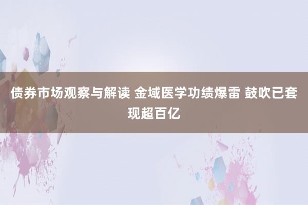 债券市场观察与解读 金域医学功绩爆雷 鼓吹已套现超百亿