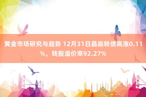 黄金市场研究与趋势 12月31日晶能转债高涨0.11%，转股溢价率92.27%