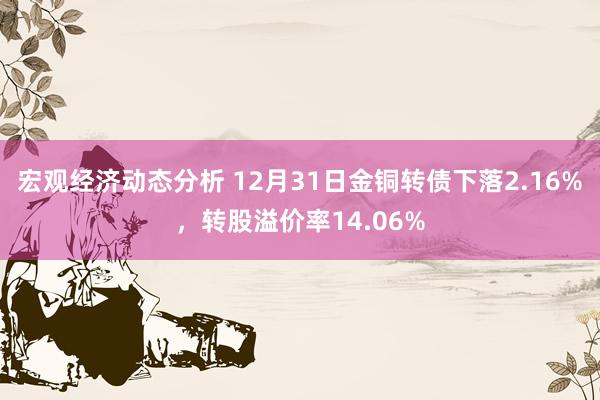 宏观经济动态分析 12月31日金铜转债下落2.16%，转股溢价率14.06%