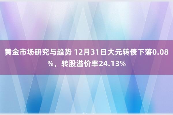 黄金市场研究与趋势 12月31日大元转债下落0.08%，转股溢价率24.13%