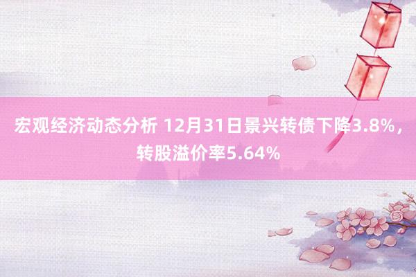 宏观经济动态分析 12月31日景兴转债下降3.8%，转股溢价率5.64%