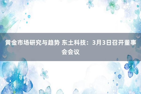 黄金市场研究与趋势 东土科技：3月3日召开董事会会议