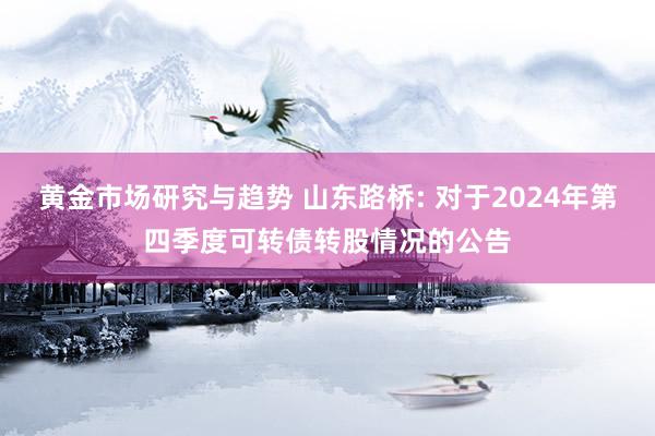 黄金市场研究与趋势 山东路桥: 对于2024年第四季度可转债转股情况的公告