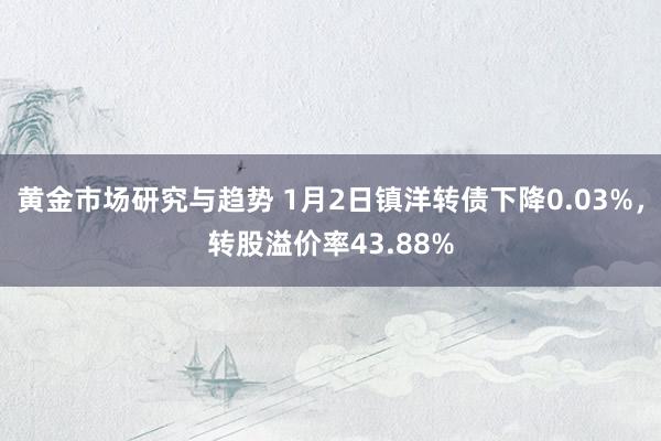 黄金市场研究与趋势 1月2日镇洋转债下降0.03%，转股溢价率43.88%