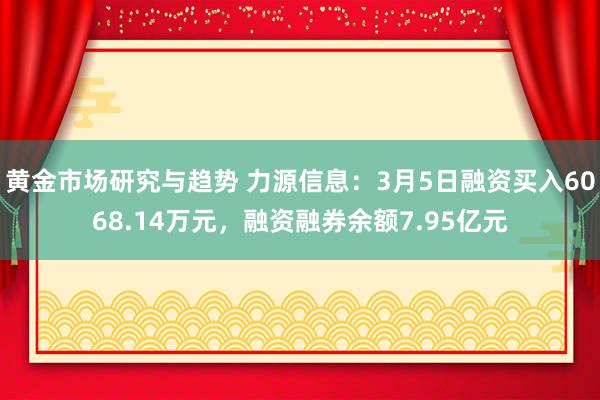 黄金市场研究与趋势 力源信息：3月5日融资买入6068.14万元，融资融券余额7.95亿元