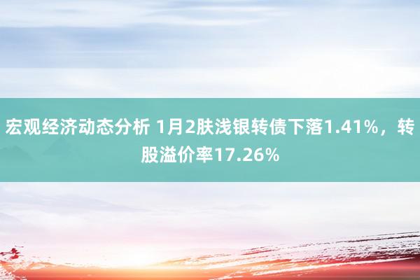 宏观经济动态分析 1月2肤浅银转债下落1.41%，转股溢价率17.26%