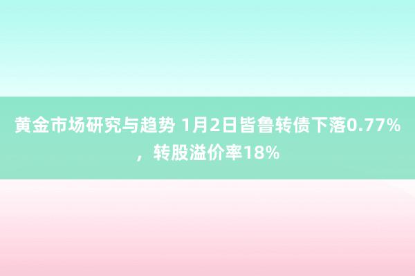 黄金市场研究与趋势 1月2日皆鲁转债下落0.77%，转股溢价率18%