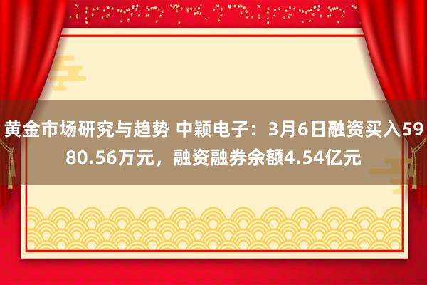 黄金市场研究与趋势 中颖电子：3月6日融资买入5980.56万元，融资融券余额4.54亿元