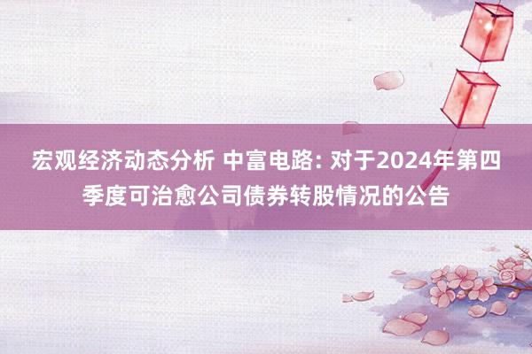 宏观经济动态分析 中富电路: 对于2024年第四季度可治愈公司债券转股情况的公告