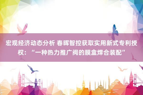 宏观经济动态分析 春晖智控获取实用新式专利授权：“一种热力推广阀的膜盒焊合装配”