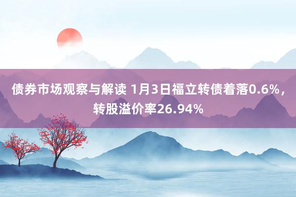 债券市场观察与解读 1月3日福立转债着落0.6%，转股溢价率26.94%