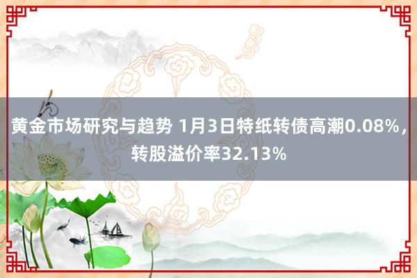 黄金市场研究与趋势 1月3日特纸转债高潮0.08%，转股溢价率32.13%