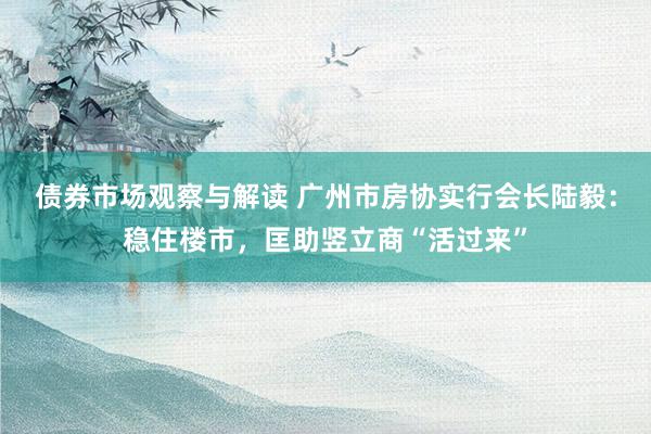 债券市场观察与解读 广州市房协实行会长陆毅：稳住楼市，匡助竖立商“活过来”