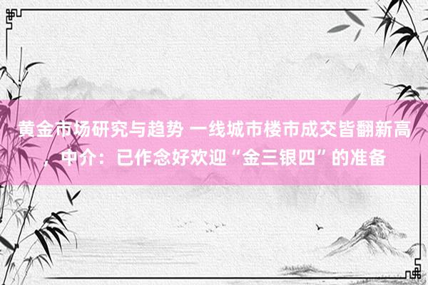 黄金市场研究与趋势 一线城市楼市成交皆翻新高，中介：已作念好欢迎“金三银四”的准备