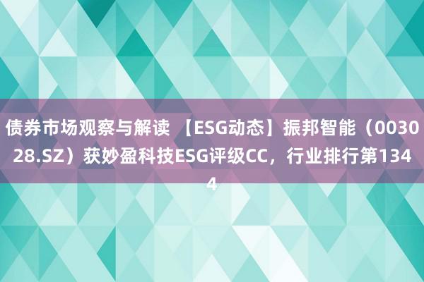 债券市场观察与解读 【ESG动态】振邦智能（003028.SZ）获妙盈科技ESG评级CC，行业排行第134