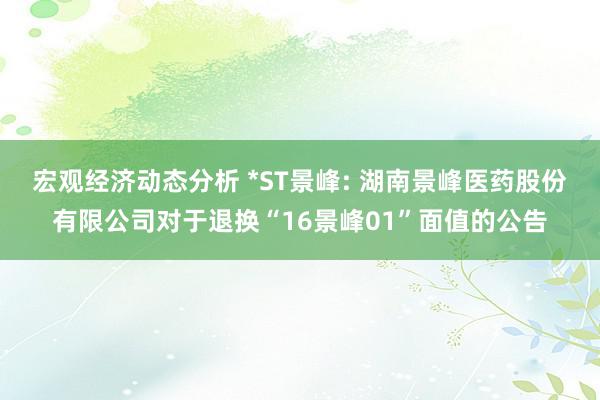 宏观经济动态分析 *ST景峰: 湖南景峰医药股份有限公司对于退换“16景峰01”面值的公告