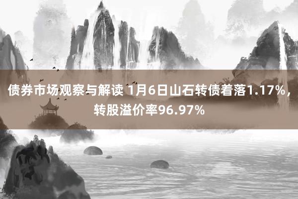 债券市场观察与解读 1月6日山石转债着落1.17%，转股溢价率96.97%