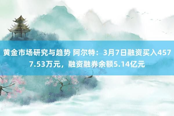 黄金市场研究与趋势 阿尔特：3月7日融资买入4577.53万元，融资融券余额5.14亿元