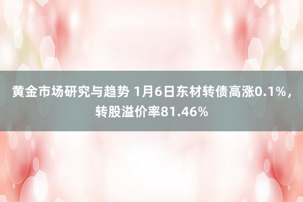 黄金市场研究与趋势 1月6日东材转债高涨0.1%，转股溢价率81.46%