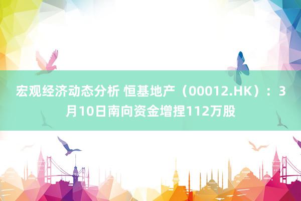 宏观经济动态分析 恒基地产（00012.HK）：3月10日南向资金增捏112万股