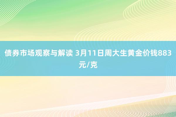 债券市场观察与解读 3月11日周大生黄金价钱883元/克