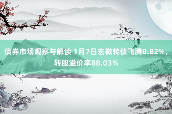 债券市场观察与解读 1月7日宏微转债飞腾0.82%，转股溢价率88.03%