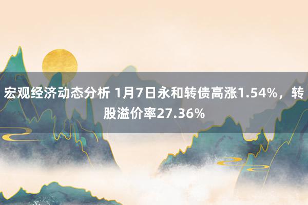 宏观经济动态分析 1月7日永和转债高涨1.54%，转股溢价率27.36%