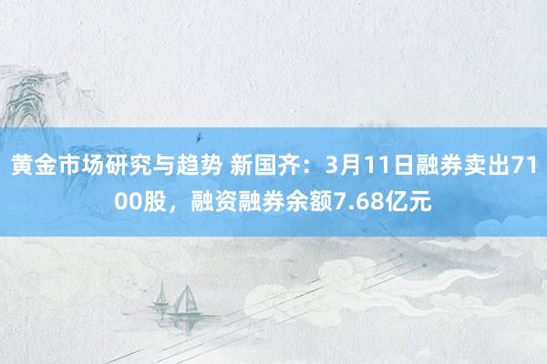 黄金市场研究与趋势 新国齐：3月11日融券卖出7100股，融资融券余额7.68亿元