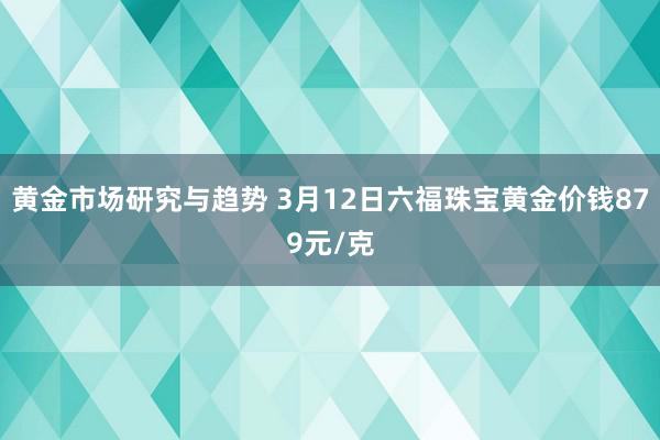 黄金市场研究与趋势 3月12日六福珠宝黄金价钱879元/克