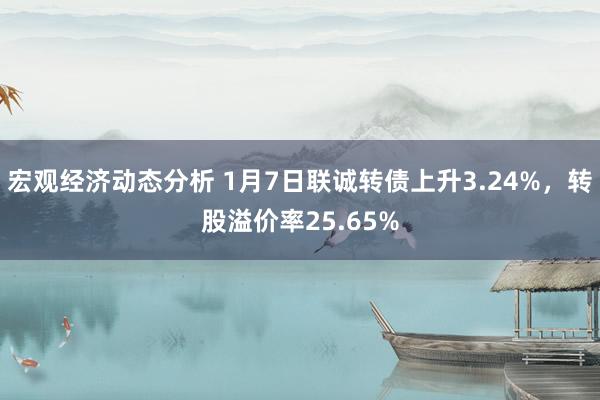 宏观经济动态分析 1月7日联诚转债上升3.24%，转股溢价率25.65%