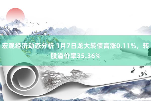 宏观经济动态分析 1月7日龙大转债高涨0.11%，转股溢价率35.36%