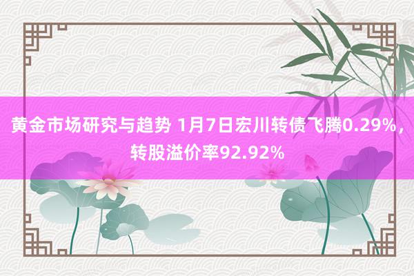 黄金市场研究与趋势 1月7日宏川转债飞腾0.29%，转股溢价率92.92%