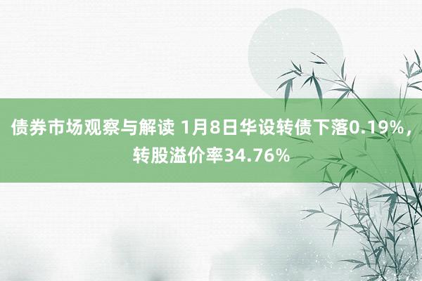 债券市场观察与解读 1月8日华设转债下落0.19%，转股溢价率34.76%