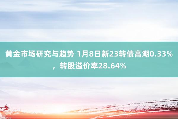 黄金市场研究与趋势 1月8日新23转债高潮0.33%，转股溢价率28.64%